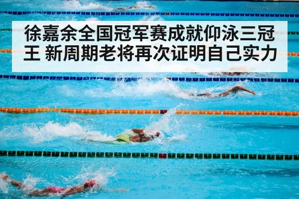 徐嘉余全国冠军赛成就仰泳三冠王 新周期老将再次证明自己实力